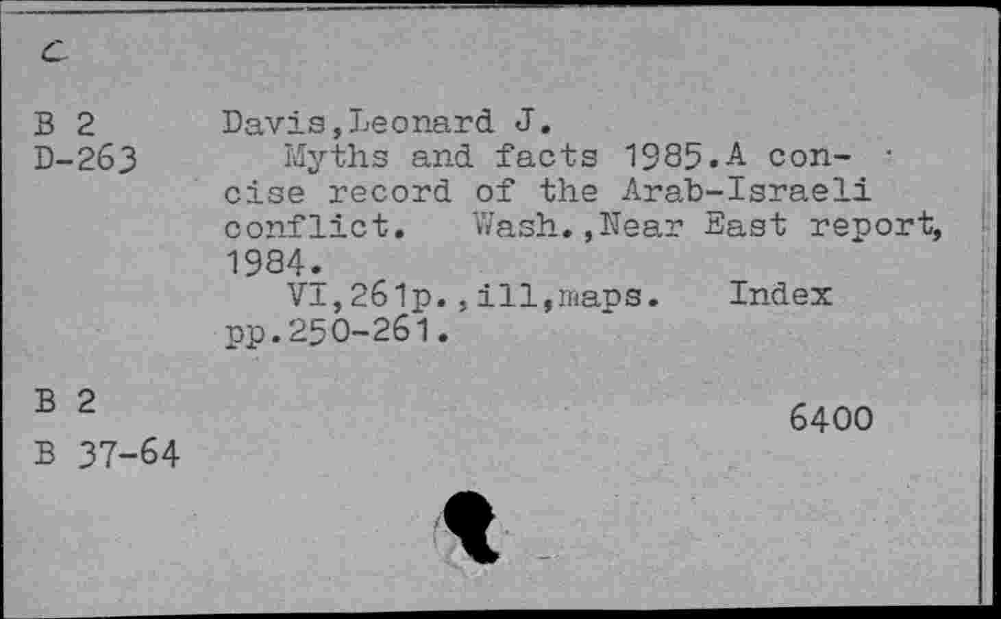 ﻿B 2 D-263	Davis,Leonard J. Myths and facts 1985.A con- • else record of the Arab-Israeli conflict. Wash.,Near Bast report, 1984. VI,261p.,ill,maps.	Index pp.250-261.
B 2 B 37-64	6400